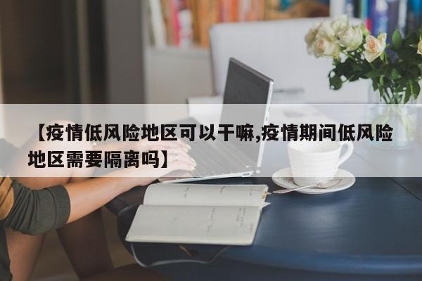 【疫情低风险地区可以干嘛,疫情期间低风险地区需要隔离吗】