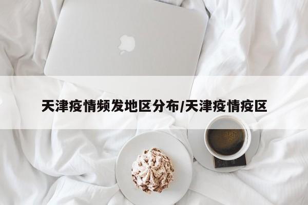 天津疫情频发地区分布/天津疫情疫区