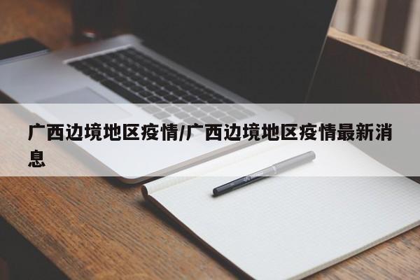 广西边境地区疫情/广西边境地区疫情最新消息