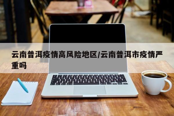 云南普洱疫情高风险地区/云南普洱市疫情严重吗