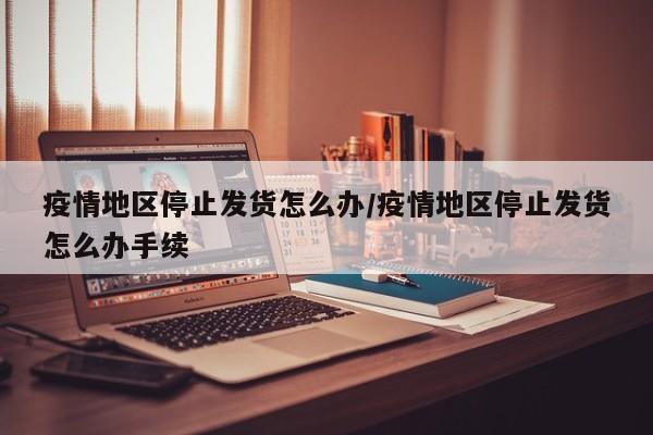 疫情地区停止发货怎么办/疫情地区停止发货怎么办手续