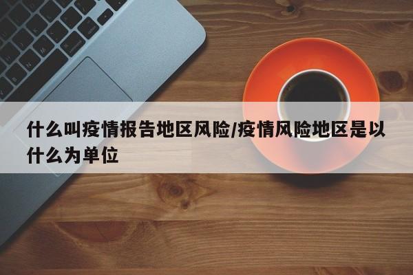 什么叫疫情报告地区风险/疫情风险地区是以什么为单位