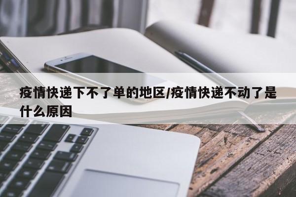 疫情快递下不了单的地区/疫情快递不动了是什么原因