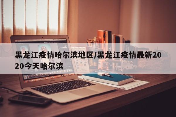 黑龙江疫情哈尔滨地区/黑龙江疫情最新2020今天哈尔滨