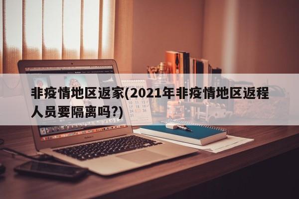 非疫情地区返家(2021年非疫情地区返程人员要隔离吗?)
