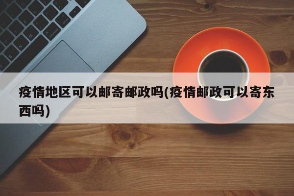 疫情地区可以邮寄邮政吗(疫情邮政可以寄东西吗)