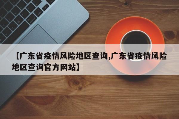 【广东省疫情风险地区查询,广东省疫情风险地区查询官方网站】