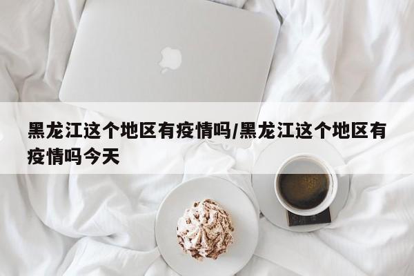黑龙江这个地区有疫情吗/黑龙江这个地区有疫情吗今天