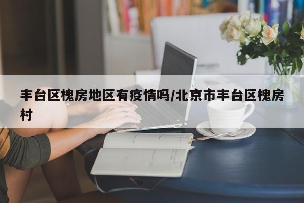 丰台区槐房地区有疫情吗/北京市丰台区槐房村