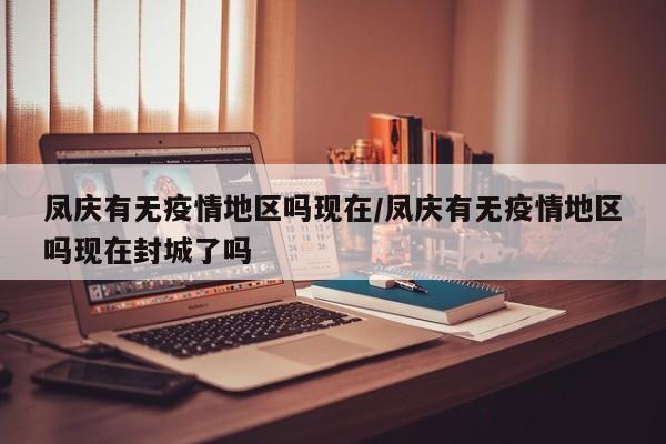 凤庆有无疫情地区吗现在/凤庆有无疫情地区吗现在封城了吗
