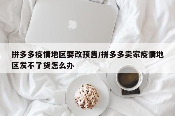拼多多疫情地区要改预售/拼多多卖家疫情地区发不了货怎么办