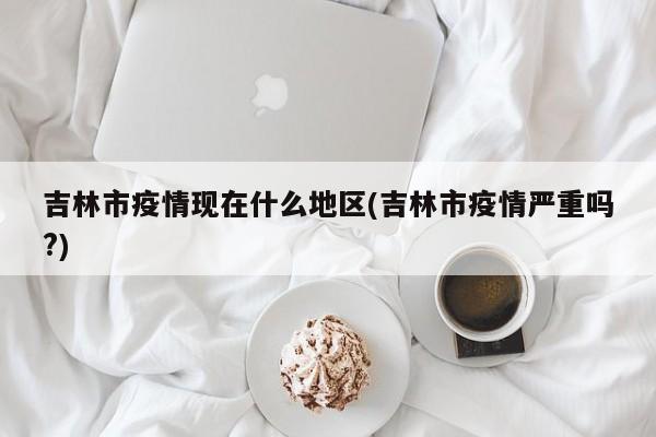吉林市疫情现在什么地区(吉林市疫情严重吗?)