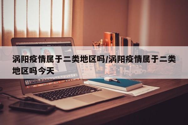 涡阳疫情属于二类地区吗/涡阳疫情属于二类地区吗今天