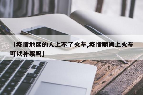 【疫情地区的人上不了火车,疫情期间上火车可以补票吗】
