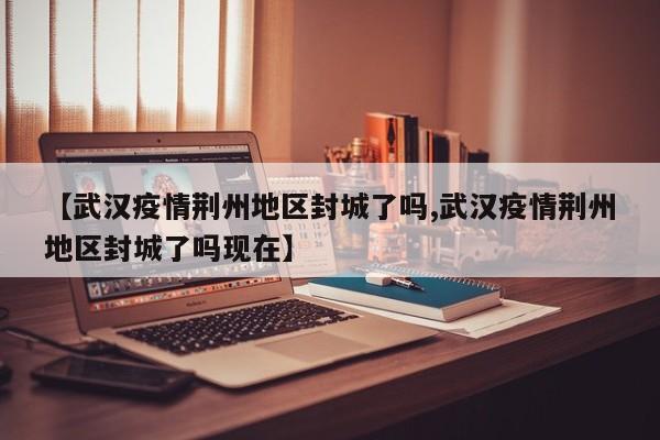 【武汉疫情荆州地区封城了吗,武汉疫情荆州地区封城了吗现在】