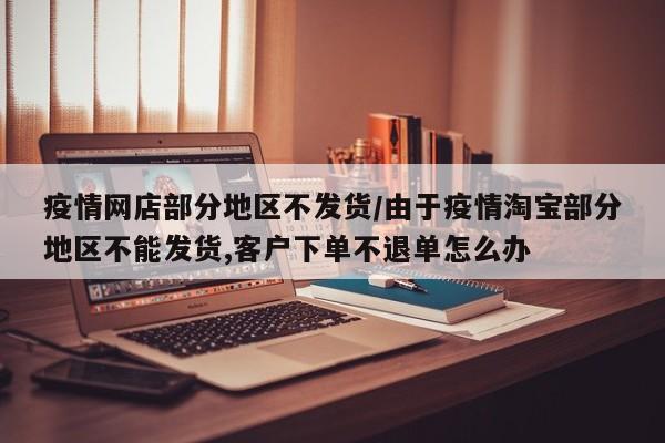 疫情网店部分地区不发货/由于疫情淘宝部分地区不能发货,客户下单不退单怎么办