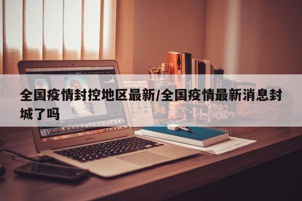 全国疫情封控地区最新/全国疫情最新消息封城了吗