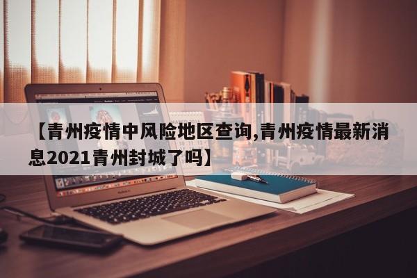 【青州疫情中风险地区查询,青州疫情最新消息2021青州封城了吗】