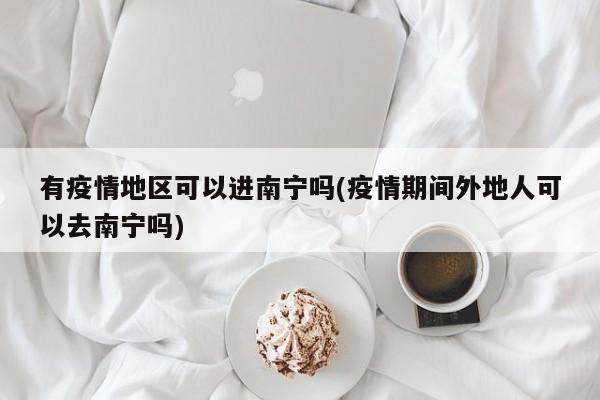 有疫情地区可以进南宁吗(疫情期间外地人可以去南宁吗)