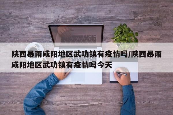 陕西暴雨咸阳地区武功镇有疫情吗/陕西暴雨咸阳地区武功镇有疫情吗今天