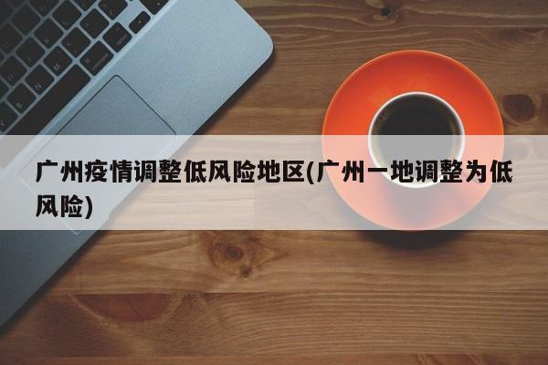 广州疫情调整低风险地区(广州一地调整为低风险)
