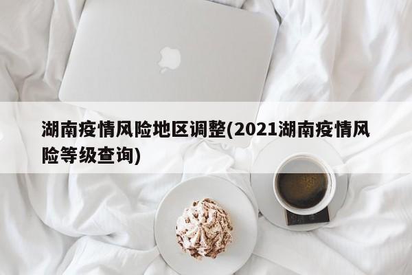 湖南疫情风险地区调整(2021湖南疫情风险等级查询)