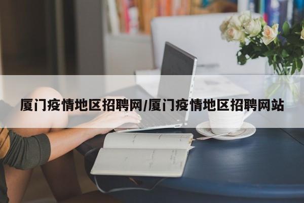 厦门疫情地区招聘网/厦门疫情地区招聘网站