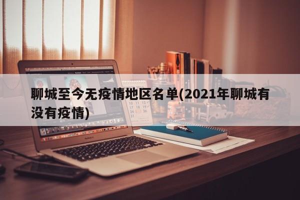 聊城至今无疫情地区名单(2021年聊城有没有疫情)