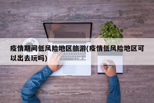 疫情期间低风险地区旅游(疫情低风险地区可以出去玩吗)