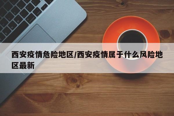 西安疫情危险地区/西安疫情属于什么风险地区最新