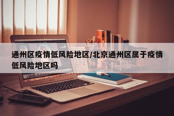 通州区疫情低风险地区/北京通州区属于疫情低风险地区吗