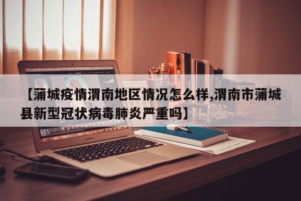 【蒲城疫情渭南地区情况怎么样,渭南市蒲城县新型冠状病毒肺炎严重吗】