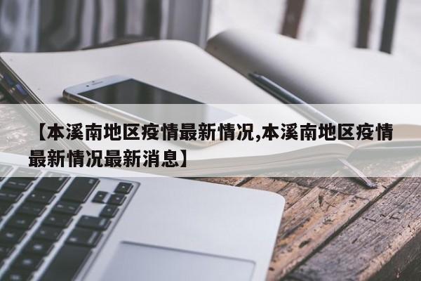 【本溪南地区疫情最新情况,本溪南地区疫情最新情况最新消息】