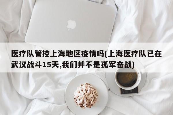 医疗队管控上海地区疫情吗(上海医疗队已在武汉战斗15天,我们并不是孤军奋战)