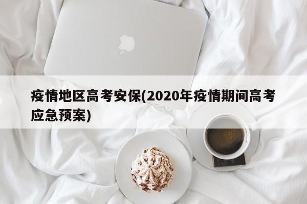 疫情地区高考安保(2020年疫情期间高考应急预案)