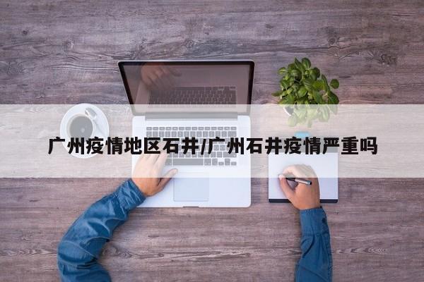 广州疫情地区石井/广州石井疫情严重吗