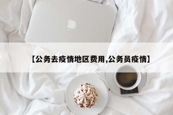 【公务去疫情地区费用,公务员疫情】
