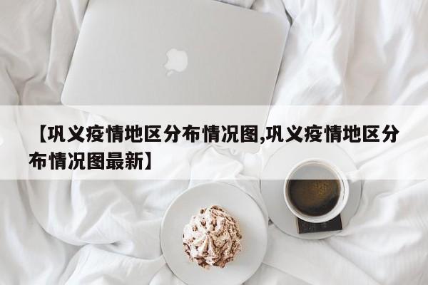 【巩义疫情地区分布情况图,巩义疫情地区分布情况图最新】