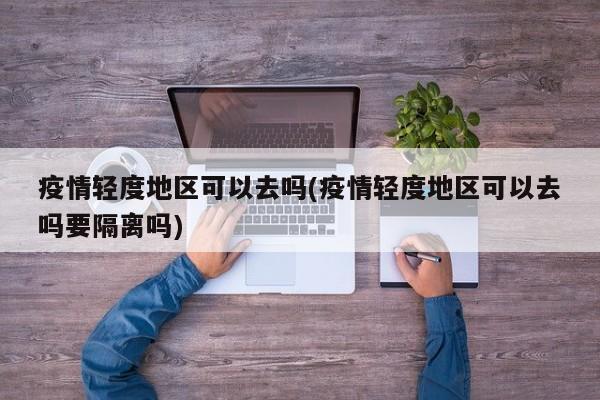 疫情轻度地区可以去吗(疫情轻度地区可以去吗要隔离吗)