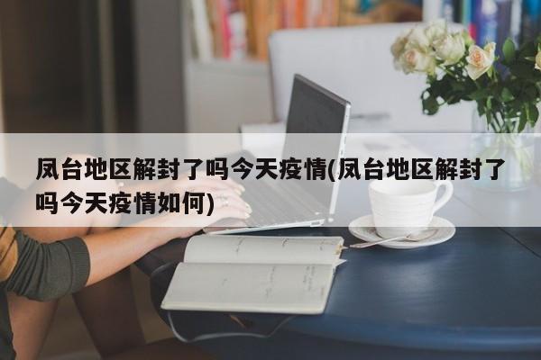 凤台地区解封了吗今天疫情(凤台地区解封了吗今天疫情如何)
