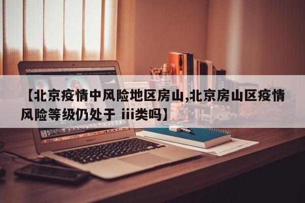【北京疫情中风险地区房山,北京房山区疫情风险等级仍处于 iii类吗】