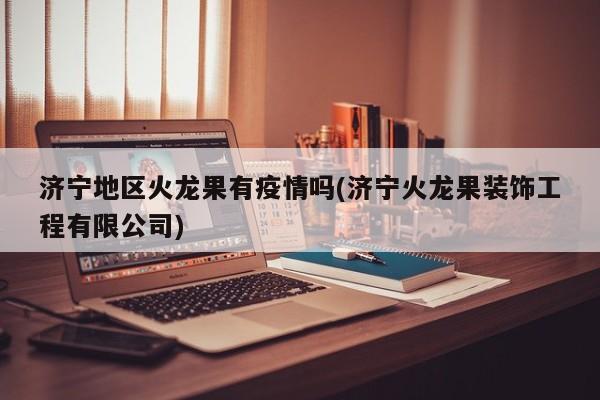 济宁地区火龙果有疫情吗(济宁火龙果装饰工程有限公司)