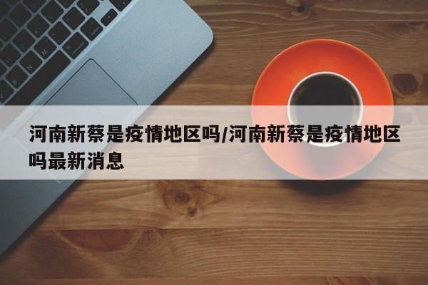 河南新蔡是疫情地区吗/河南新蔡是疫情地区吗最新消息