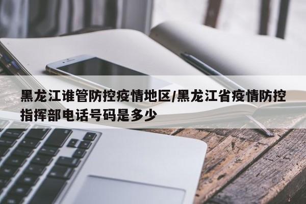 黑龙江谁管防控疫情地区/黑龙江省疫情防控指挥部电话号码是多少