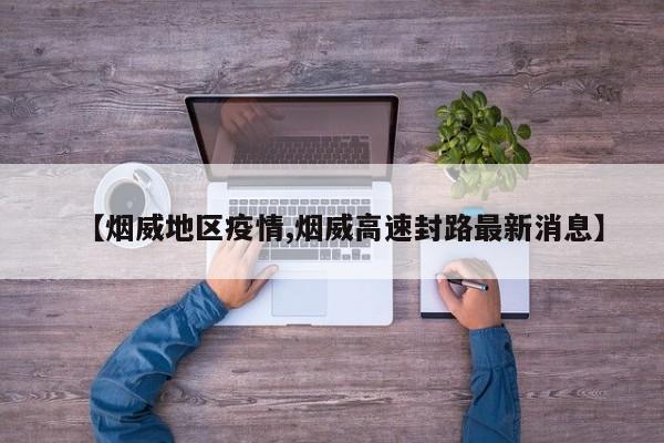 【烟威地区疫情,烟威高速封路最新消息】