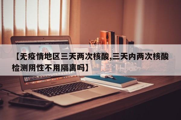 【无疫情地区三天两次核酸,三天内两次核酸检测阴性不用隔离吗】