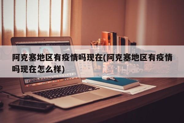 阿克塞地区有疫情吗现在(阿克塞地区有疫情吗现在怎么样)