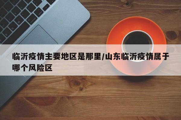 临沂疫情主要地区是那里/山东临沂疫情属于哪个风险区