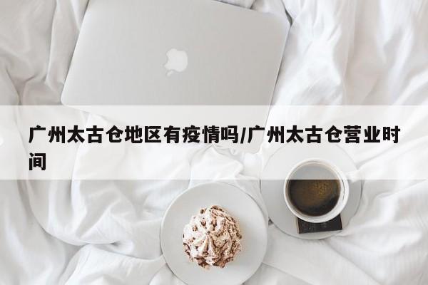 广州太古仓地区有疫情吗/广州太古仓营业时间