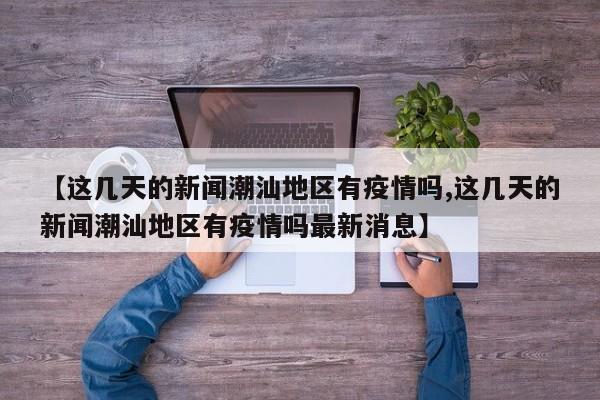 【这几天的新闻潮汕地区有疫情吗,这几天的新闻潮汕地区有疫情吗最新消息】